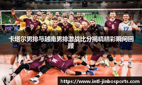 卡塔尔男排与越南男排激战比分揭晓精彩瞬间回顾
